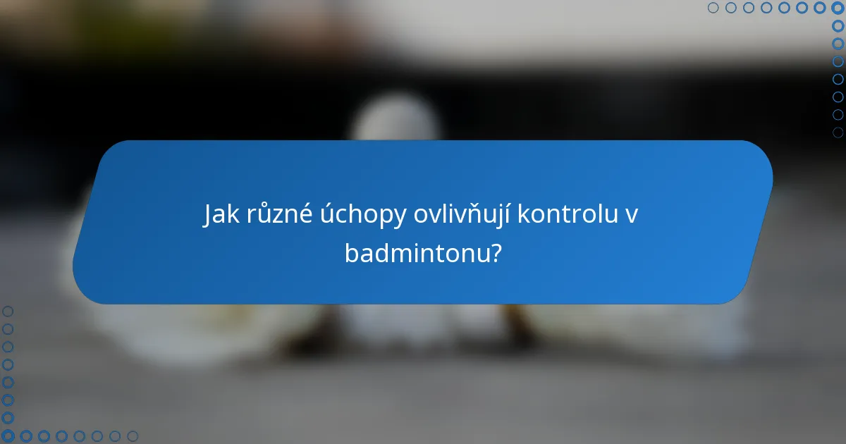 Jak různé úchopy ovlivňují kontrolu v badmintonu?
